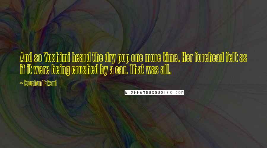 Koushun Takami Quotes: And so Yoshimi heard the dry pop one more time. Her forehead felt as if it were being crushed by a car. That was all.