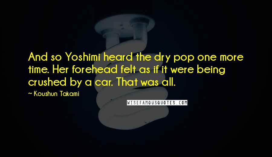 Koushun Takami Quotes: And so Yoshimi heard the dry pop one more time. Her forehead felt as if it were being crushed by a car. That was all.