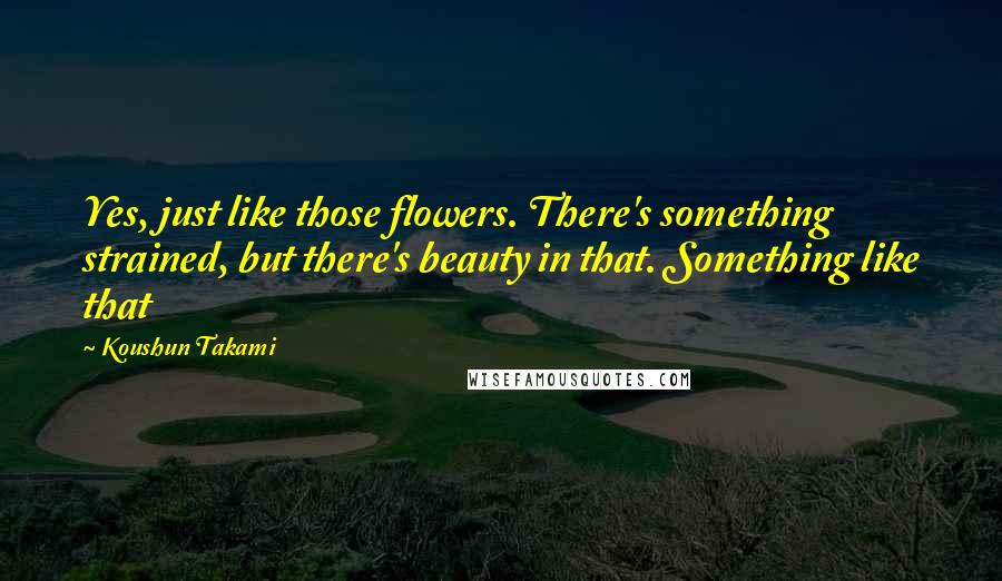 Koushun Takami Quotes: Yes, just like those flowers. There's something strained, but there's beauty in that. Something like that