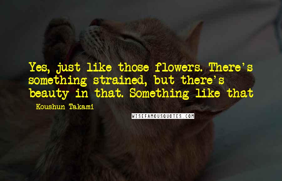 Koushun Takami Quotes: Yes, just like those flowers. There's something strained, but there's beauty in that. Something like that