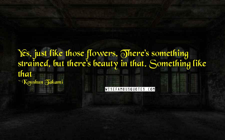 Koushun Takami Quotes: Yes, just like those flowers. There's something strained, but there's beauty in that. Something like that