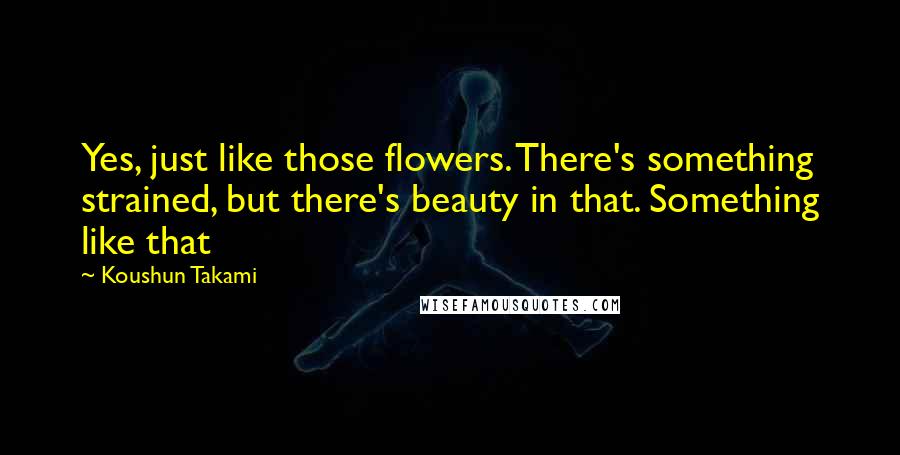 Koushun Takami Quotes: Yes, just like those flowers. There's something strained, but there's beauty in that. Something like that