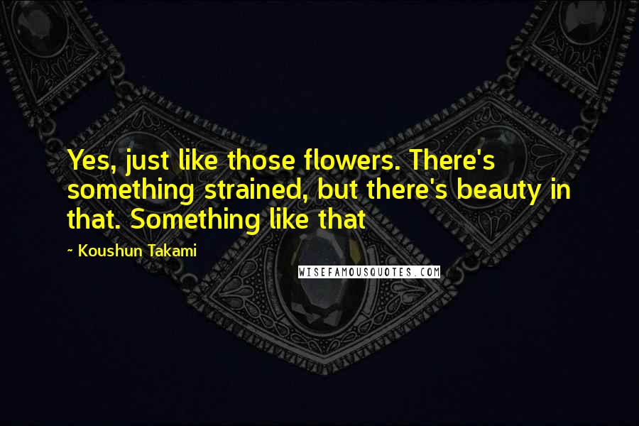 Koushun Takami Quotes: Yes, just like those flowers. There's something strained, but there's beauty in that. Something like that