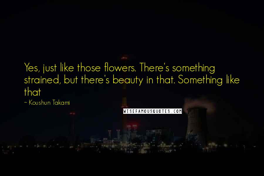 Koushun Takami Quotes: Yes, just like those flowers. There's something strained, but there's beauty in that. Something like that