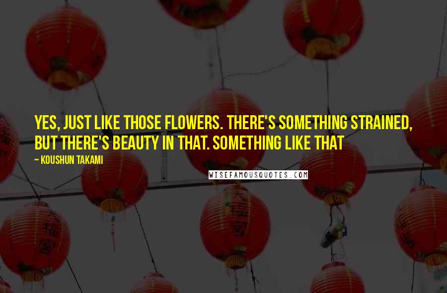 Koushun Takami Quotes: Yes, just like those flowers. There's something strained, but there's beauty in that. Something like that