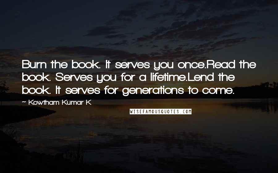 Kowtham Kumar K Quotes: Burn the book. It serves you once.Read the book. Serves you for a lifetime.Lend the book. It serves for generations to come.