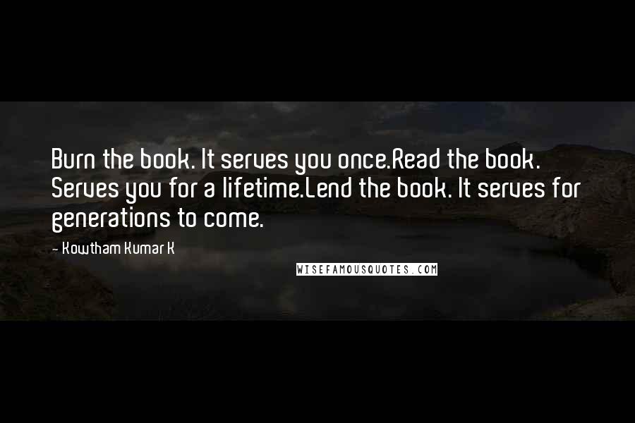 Kowtham Kumar K Quotes: Burn the book. It serves you once.Read the book. Serves you for a lifetime.Lend the book. It serves for generations to come.