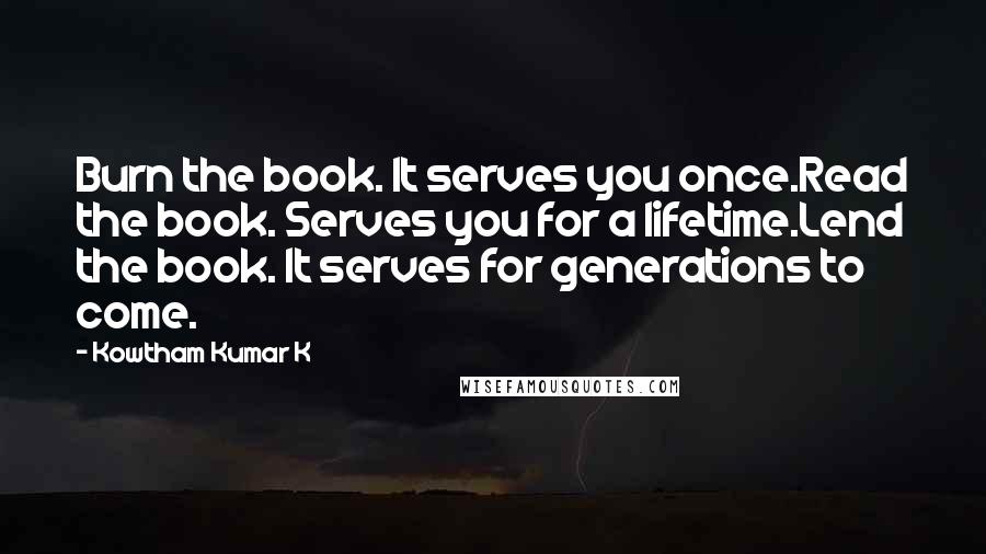 Kowtham Kumar K Quotes: Burn the book. It serves you once.Read the book. Serves you for a lifetime.Lend the book. It serves for generations to come.