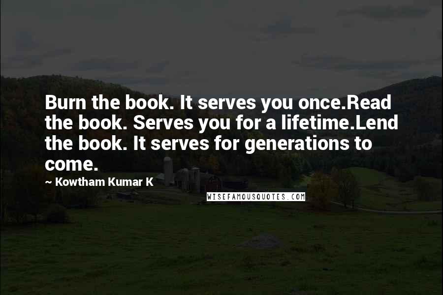 Kowtham Kumar K Quotes: Burn the book. It serves you once.Read the book. Serves you for a lifetime.Lend the book. It serves for generations to come.