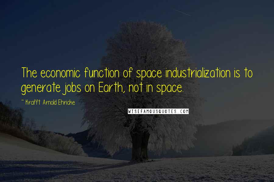 Krafft Arnold Ehricke Quotes: The economic function of space industrialization is to generate jobs on Earth, not in space.