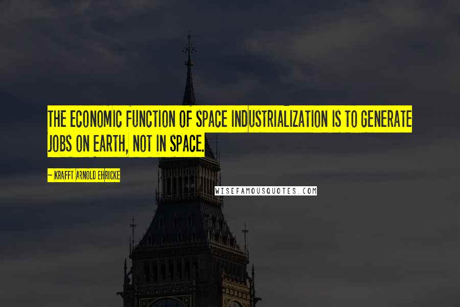 Krafft Arnold Ehricke Quotes: The economic function of space industrialization is to generate jobs on Earth, not in space.