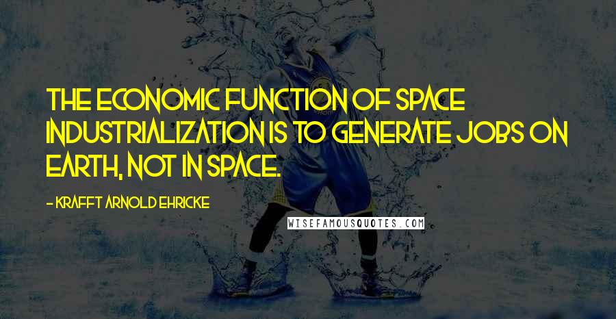 Krafft Arnold Ehricke Quotes: The economic function of space industrialization is to generate jobs on Earth, not in space.