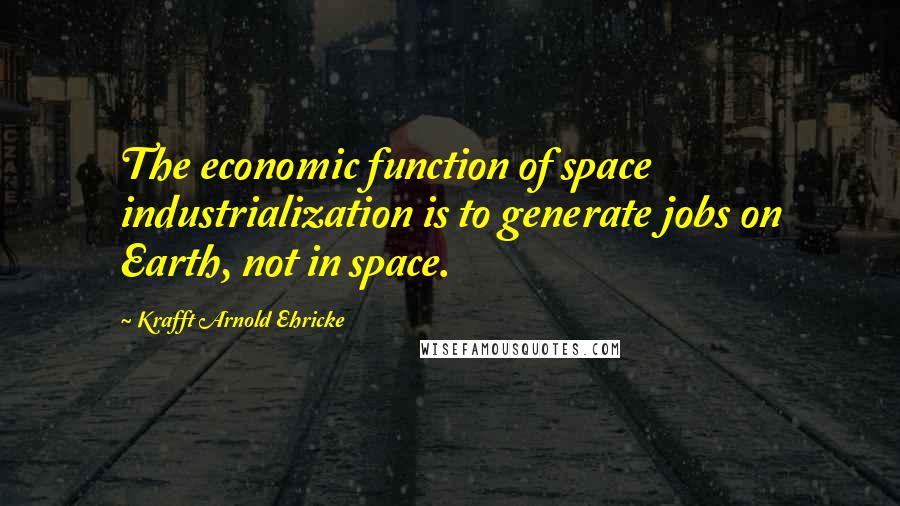 Krafft Arnold Ehricke Quotes: The economic function of space industrialization is to generate jobs on Earth, not in space.