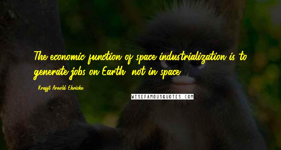 Krafft Arnold Ehricke Quotes: The economic function of space industrialization is to generate jobs on Earth, not in space.