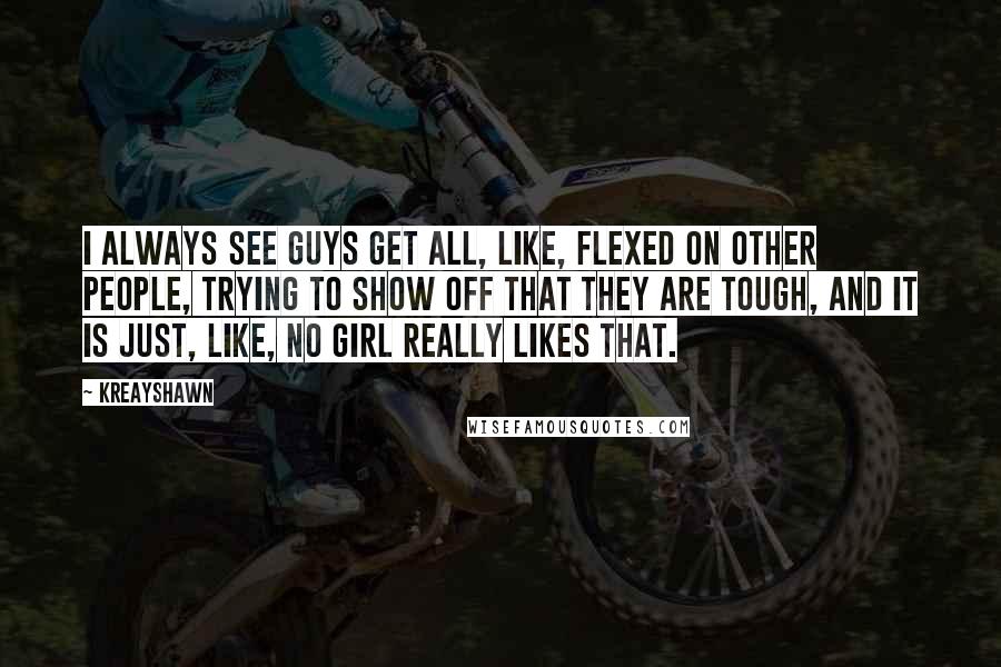 Kreayshawn Quotes: I always see guys get all, like, flexed on other people, trying to show off that they are tough, and it is just, like, no girl really likes that.