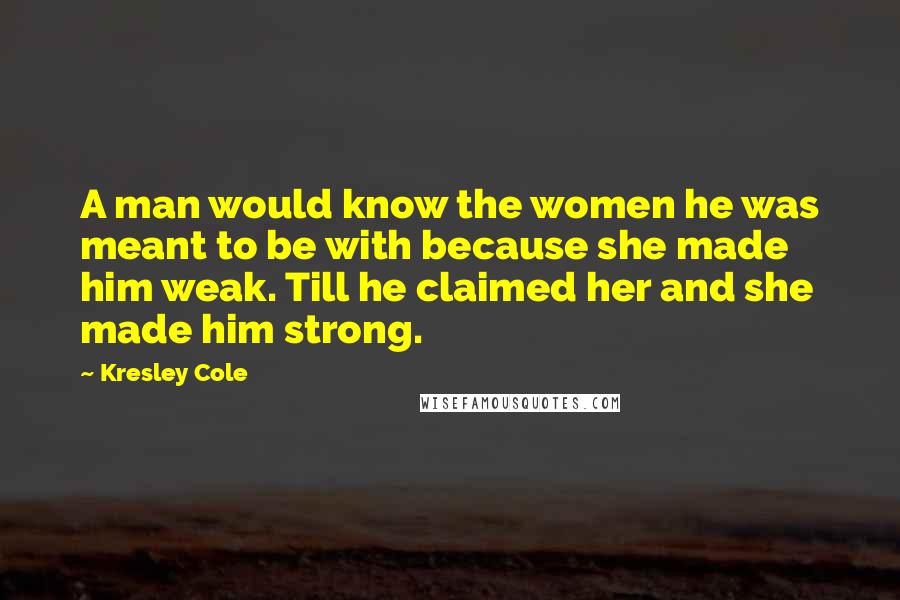 Kresley Cole Quotes: A man would know the women he was meant to be with because she made him weak. Till he claimed her and she made him strong.