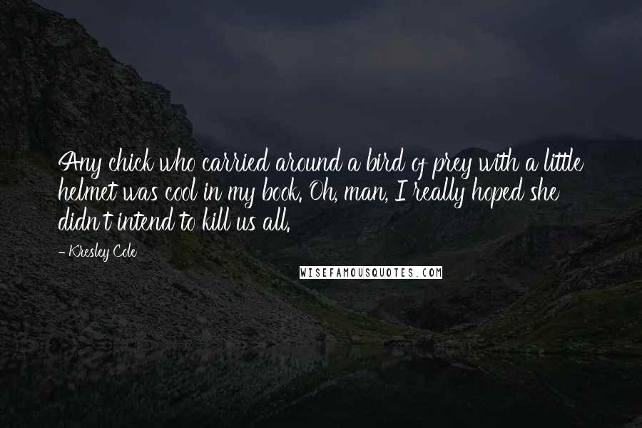 Kresley Cole Quotes: Any chick who carried around a bird of prey with a little helmet was cool in my book. Oh, man, I really hoped she didn't intend to kill us all.