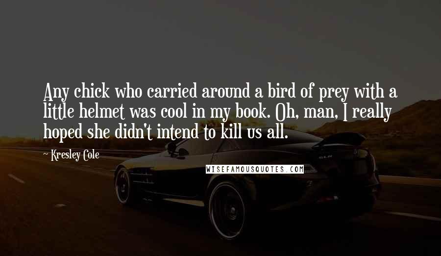 Kresley Cole Quotes: Any chick who carried around a bird of prey with a little helmet was cool in my book. Oh, man, I really hoped she didn't intend to kill us all.