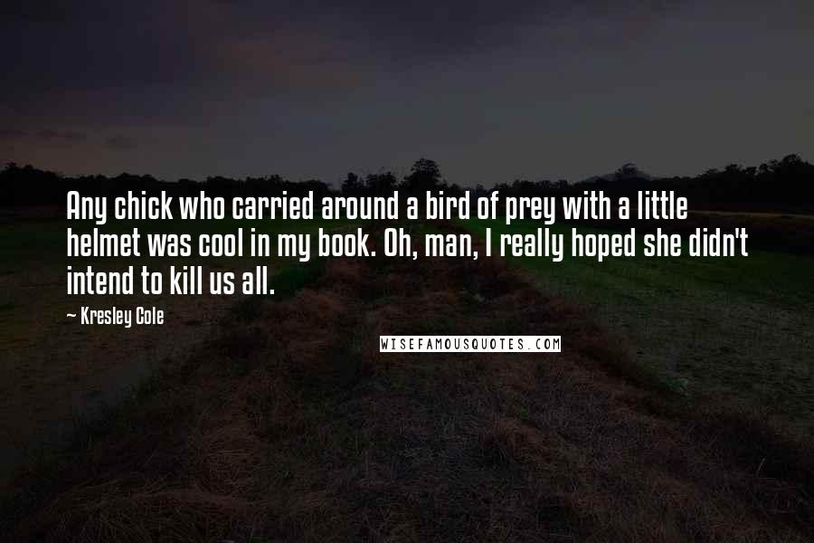 Kresley Cole Quotes: Any chick who carried around a bird of prey with a little helmet was cool in my book. Oh, man, I really hoped she didn't intend to kill us all.