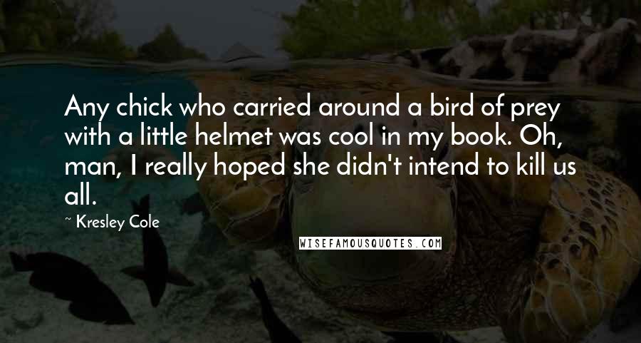 Kresley Cole Quotes: Any chick who carried around a bird of prey with a little helmet was cool in my book. Oh, man, I really hoped she didn't intend to kill us all.