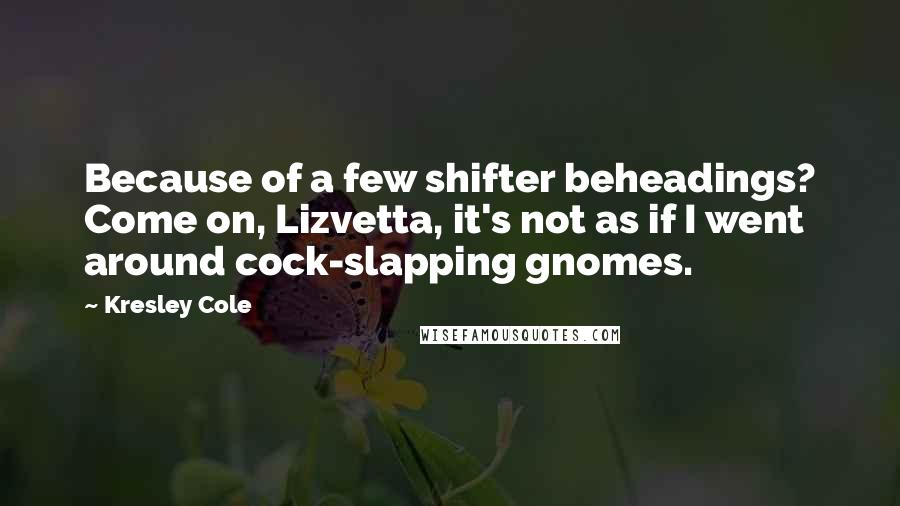 Kresley Cole Quotes: Because of a few shifter beheadings? Come on, Lizvetta, it's not as if I went around cock-slapping gnomes.