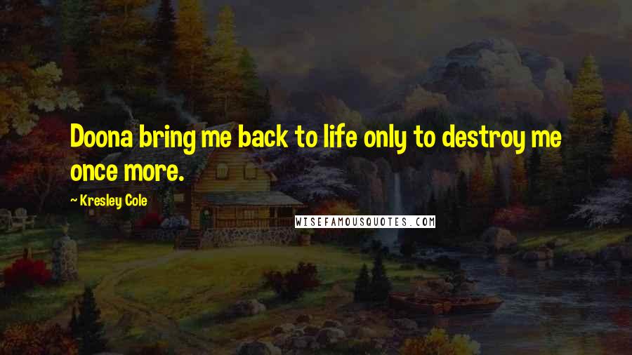 Kresley Cole Quotes: Doona bring me back to life only to destroy me once more.