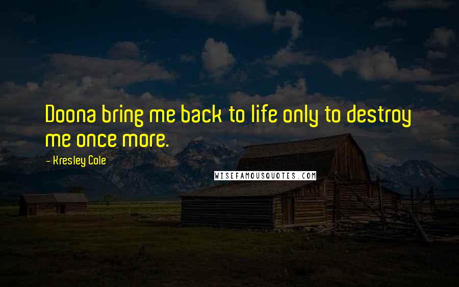 Kresley Cole Quotes: Doona bring me back to life only to destroy me once more.