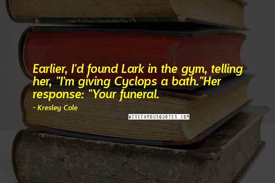 Kresley Cole Quotes: Earlier, I'd found Lark in the gym, telling her, "I'm giving Cyclops a bath."Her response: "Your funeral.