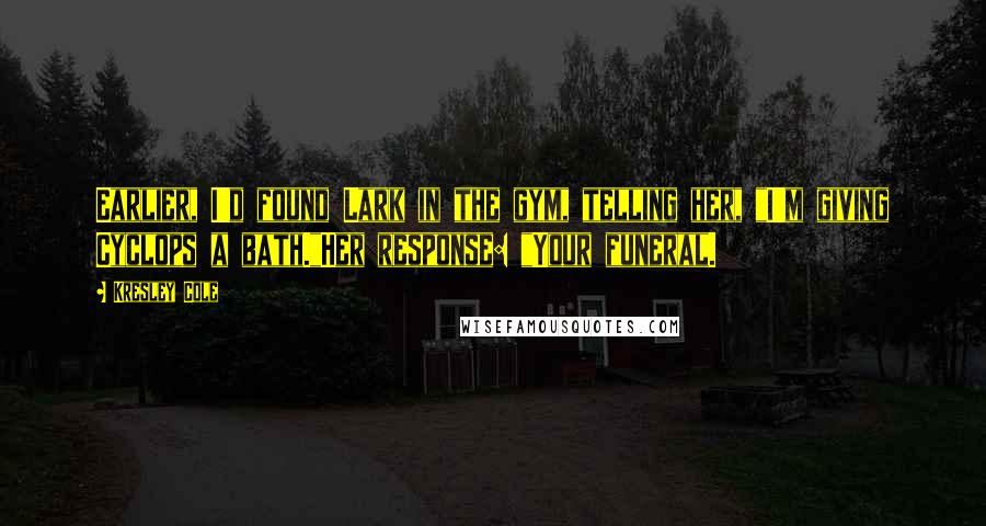 Kresley Cole Quotes: Earlier, I'd found Lark in the gym, telling her, "I'm giving Cyclops a bath."Her response: "Your funeral.