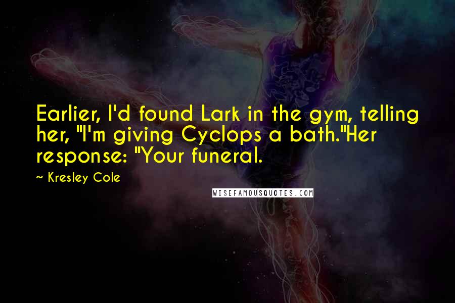 Kresley Cole Quotes: Earlier, I'd found Lark in the gym, telling her, "I'm giving Cyclops a bath."Her response: "Your funeral.