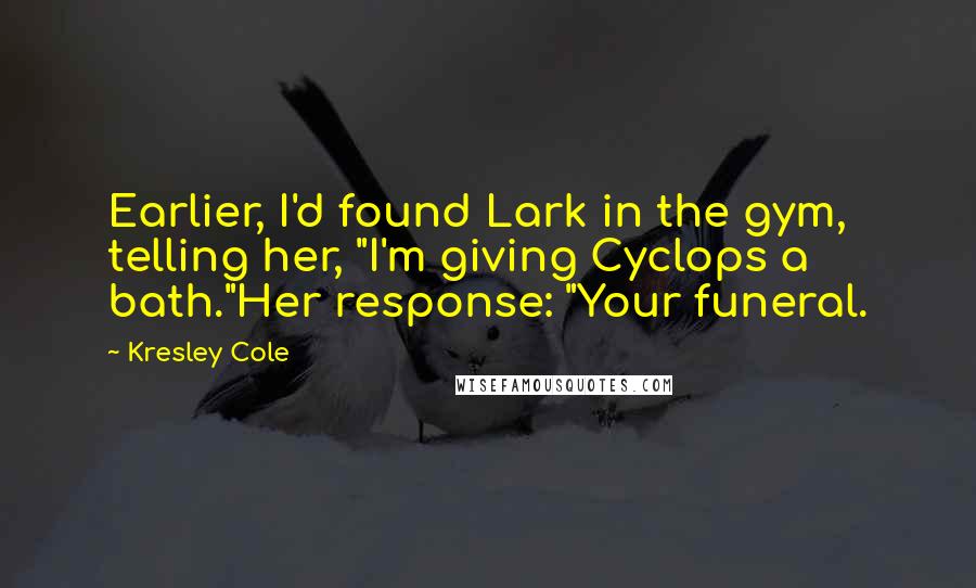 Kresley Cole Quotes: Earlier, I'd found Lark in the gym, telling her, "I'm giving Cyclops a bath."Her response: "Your funeral.