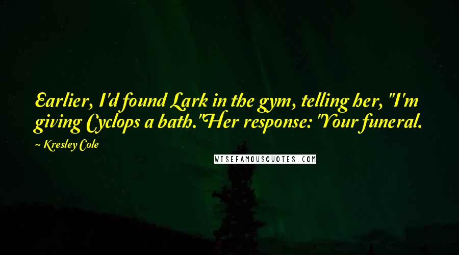 Kresley Cole Quotes: Earlier, I'd found Lark in the gym, telling her, "I'm giving Cyclops a bath."Her response: "Your funeral.