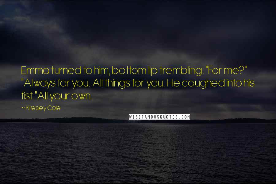 Kresley Cole Quotes: Emma turned to him, bottom lip trembling. "For me?" "Always for you. All things for you. He coughed into his fist "All your own.
