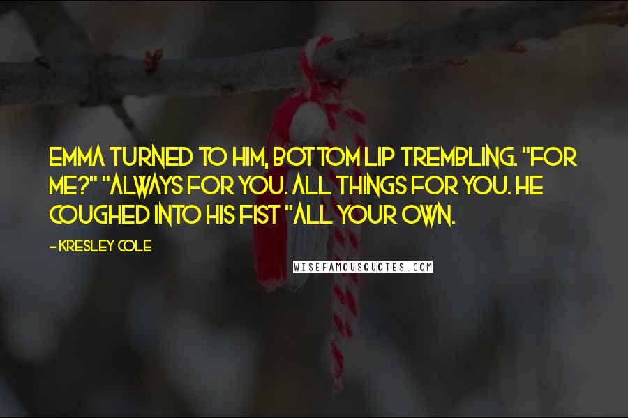 Kresley Cole Quotes: Emma turned to him, bottom lip trembling. "For me?" "Always for you. All things for you. He coughed into his fist "All your own.