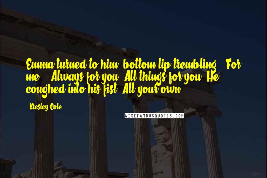 Kresley Cole Quotes: Emma turned to him, bottom lip trembling. "For me?" "Always for you. All things for you. He coughed into his fist "All your own.