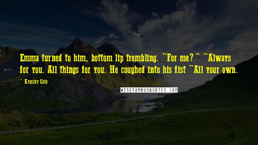 Kresley Cole Quotes: Emma turned to him, bottom lip trembling. "For me?" "Always for you. All things for you. He coughed into his fist "All your own.