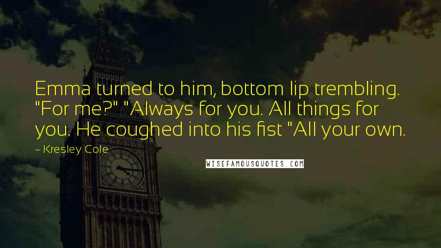 Kresley Cole Quotes: Emma turned to him, bottom lip trembling. "For me?" "Always for you. All things for you. He coughed into his fist "All your own.