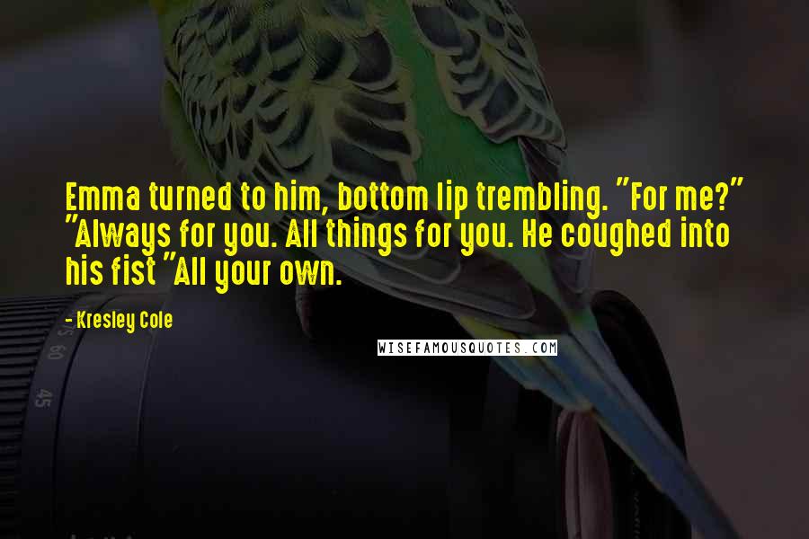 Kresley Cole Quotes: Emma turned to him, bottom lip trembling. "For me?" "Always for you. All things for you. He coughed into his fist "All your own.