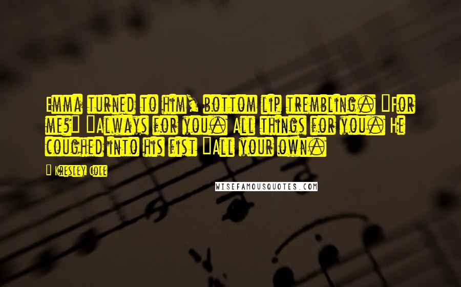 Kresley Cole Quotes: Emma turned to him, bottom lip trembling. "For me?" "Always for you. All things for you. He coughed into his fist "All your own.