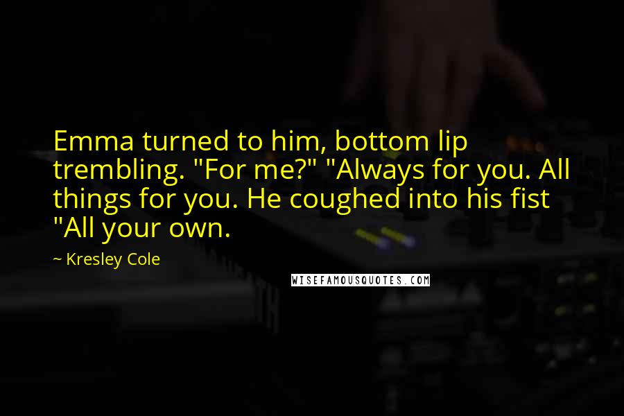 Kresley Cole Quotes: Emma turned to him, bottom lip trembling. "For me?" "Always for you. All things for you. He coughed into his fist "All your own.