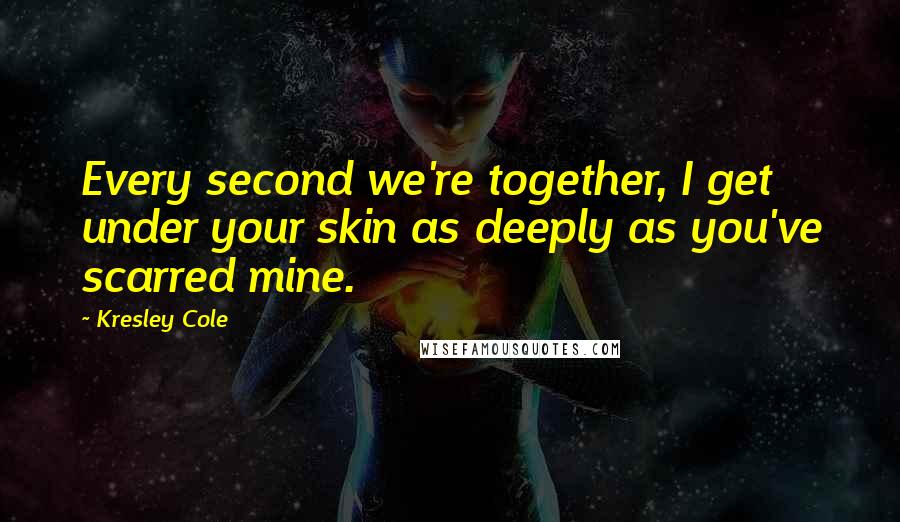 Kresley Cole Quotes: Every second we're together, I get under your skin as deeply as you've scarred mine.