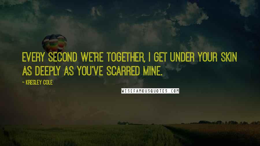 Kresley Cole Quotes: Every second we're together, I get under your skin as deeply as you've scarred mine.