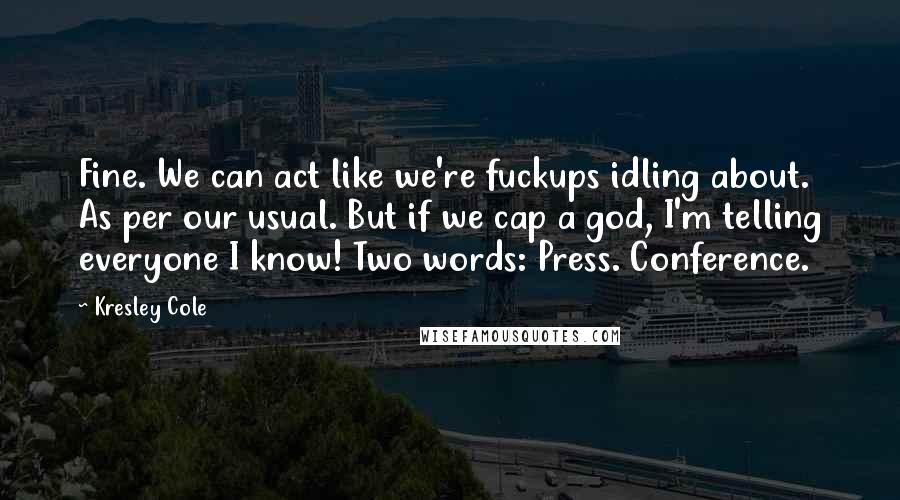 Kresley Cole Quotes: Fine. We can act like we're fuckups idling about. As per our usual. But if we cap a god, I'm telling everyone I know! Two words: Press. Conference.