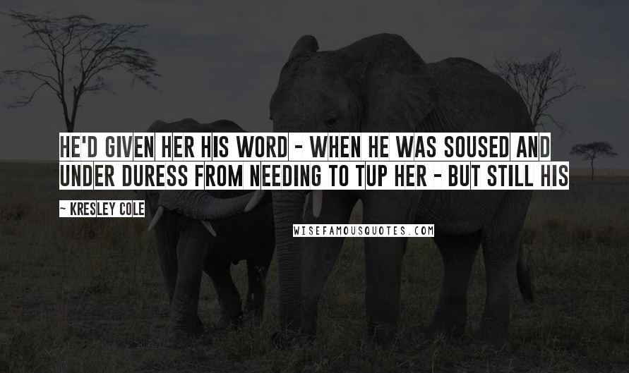 Kresley Cole Quotes: He'd given her his word - when he was soused and under duress from needing to tup her - but still his
