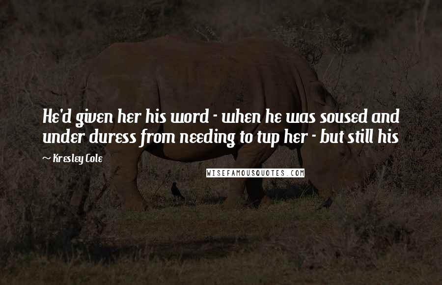 Kresley Cole Quotes: He'd given her his word - when he was soused and under duress from needing to tup her - but still his