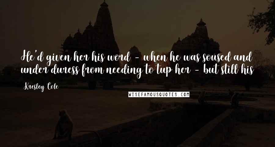 Kresley Cole Quotes: He'd given her his word - when he was soused and under duress from needing to tup her - but still his