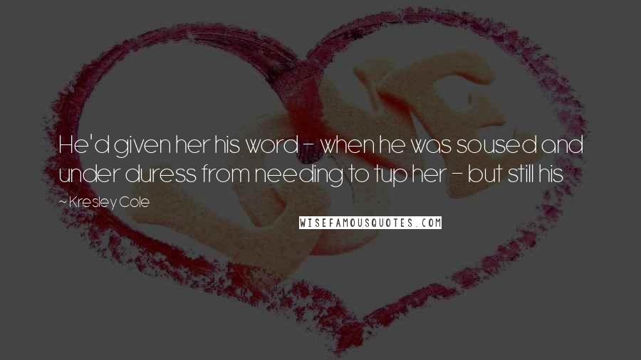Kresley Cole Quotes: He'd given her his word - when he was soused and under duress from needing to tup her - but still his