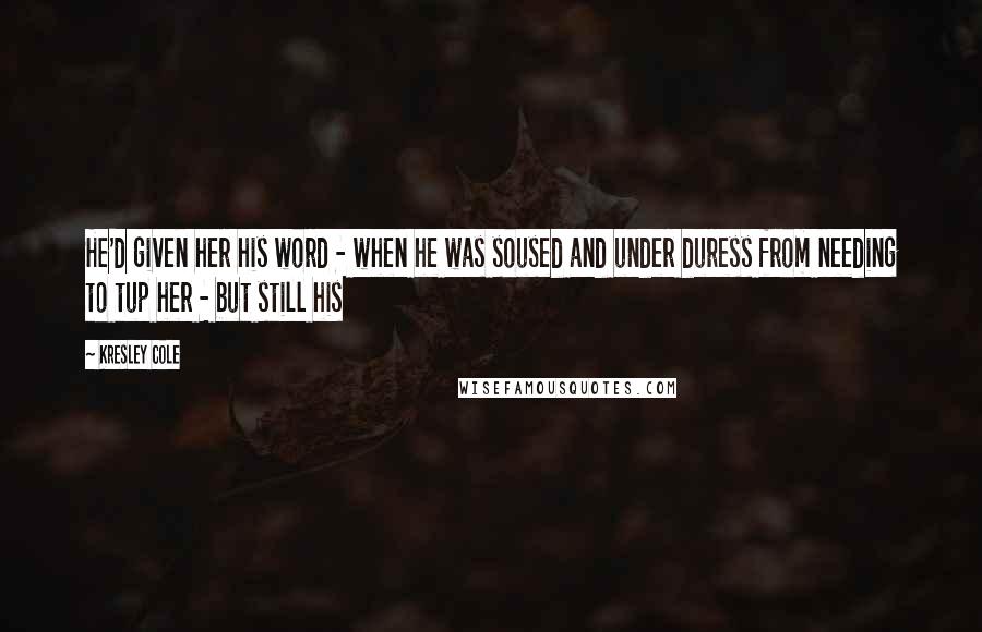 Kresley Cole Quotes: He'd given her his word - when he was soused and under duress from needing to tup her - but still his