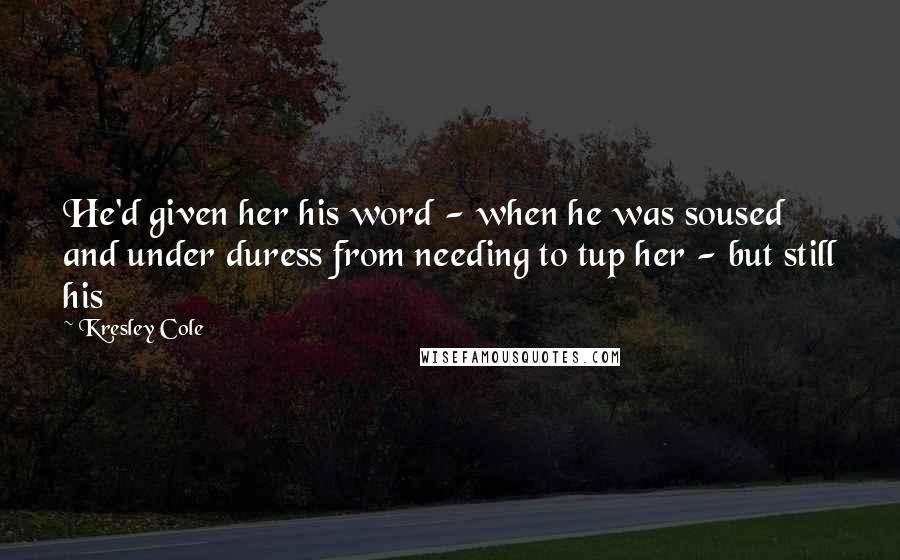 Kresley Cole Quotes: He'd given her his word - when he was soused and under duress from needing to tup her - but still his