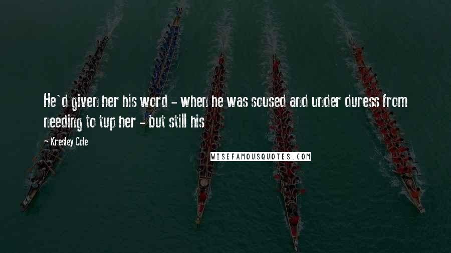 Kresley Cole Quotes: He'd given her his word - when he was soused and under duress from needing to tup her - but still his